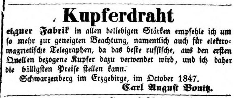 Kupferdraht eigner Fabrik in allen beliebigen St&auml;rken empfehle ich um so mehr zur geneigten Beachtung, namentlich auch f&uuml;r elektromagnetische Telegraphen, da das beste russische, aus den ersten Quellen bezogene Kupfer dazu verwendet wird, und ich daher die billigsten Preise stellen kann. Schwarzenberg im Erzgebirge, im October 1847. Carl August Bonitz